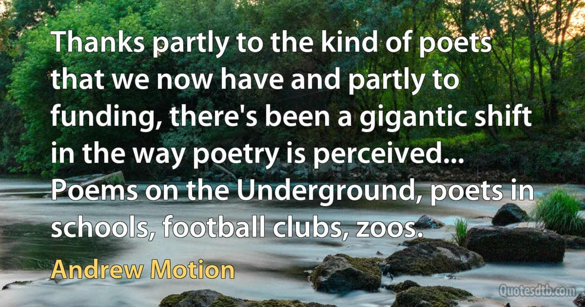 Thanks partly to the kind of poets that we now have and partly to funding, there's been a gigantic shift in the way poetry is perceived... Poems on the Underground, poets in schools, football clubs, zoos. (Andrew Motion)