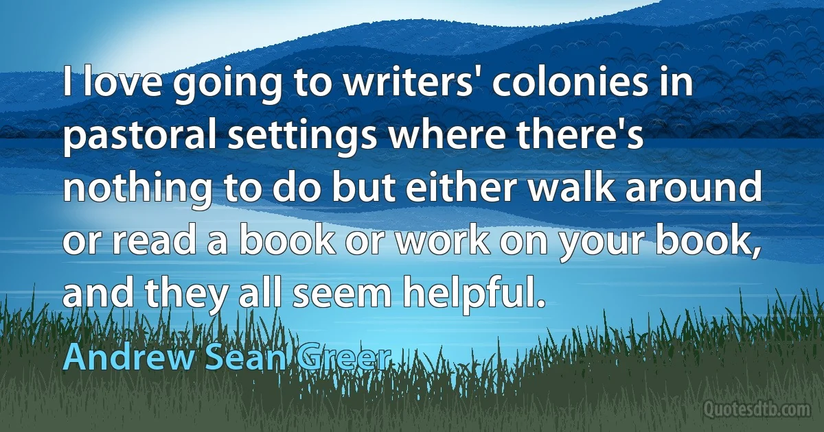 I love going to writers' colonies in pastoral settings where there's nothing to do but either walk around or read a book or work on your book, and they all seem helpful. (Andrew Sean Greer)