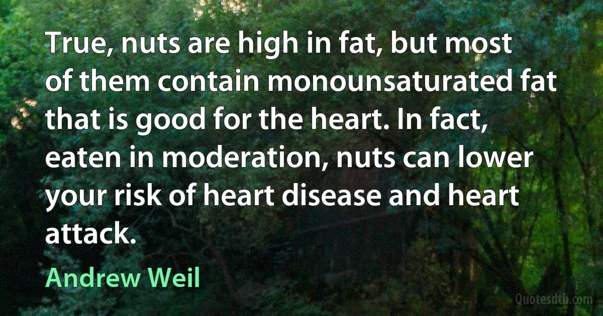 True, nuts are high in fat, but most of them contain monounsaturated fat that is good for the heart. In fact, eaten in moderation, nuts can lower your risk of heart disease and heart attack. (Andrew Weil)