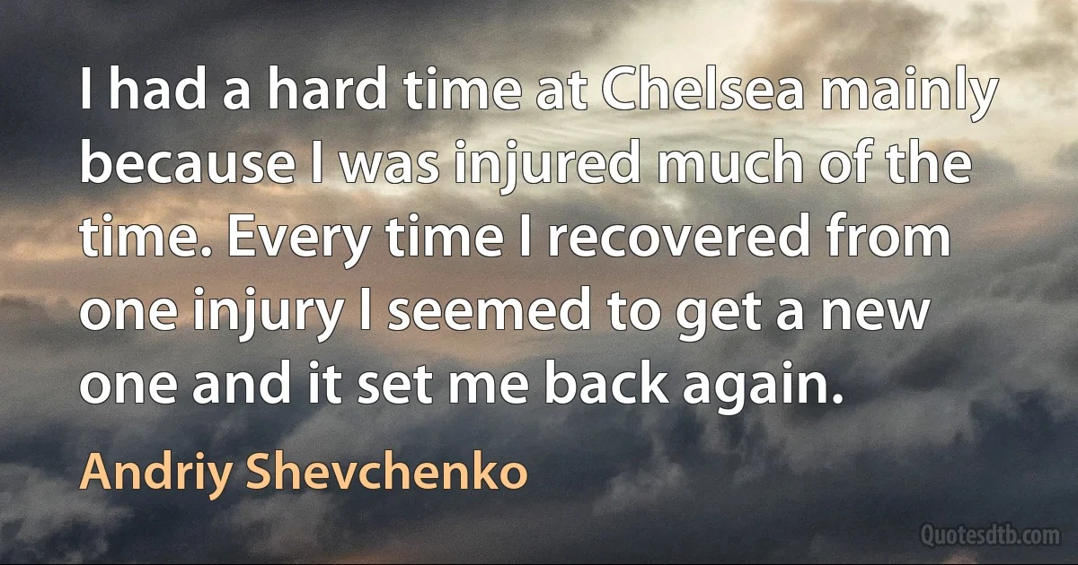 I had a hard time at Chelsea mainly because I was injured much of the time. Every time I recovered from one injury I seemed to get a new one and it set me back again. (Andriy Shevchenko)