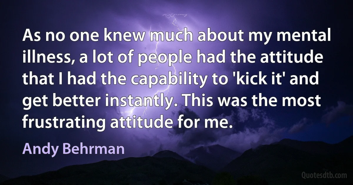 As no one knew much about my mental illness, a lot of people had the attitude that I had the capability to 'kick it' and get better instantly. This was the most frustrating attitude for me. (Andy Behrman)