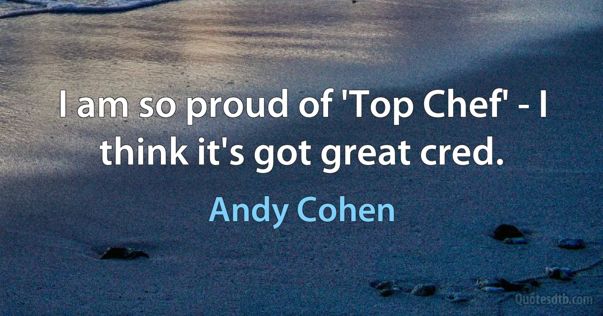 I am so proud of 'Top Chef' - I think it's got great cred. (Andy Cohen)