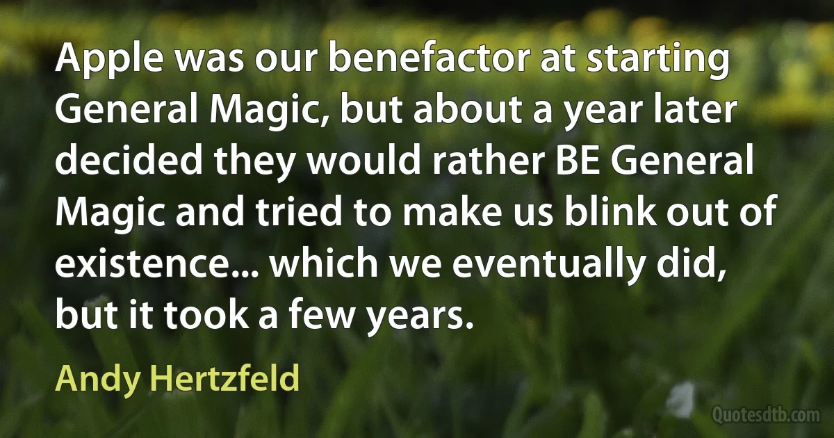 Apple was our benefactor at starting General Magic, but about a year later decided they would rather BE General Magic and tried to make us blink out of existence... which we eventually did, but it took a few years. (Andy Hertzfeld)