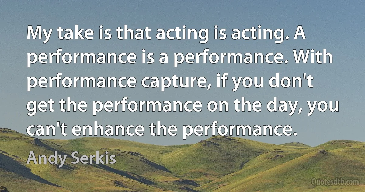 My take is that acting is acting. A performance is a performance. With performance capture, if you don't get the performance on the day, you can't enhance the performance. (Andy Serkis)