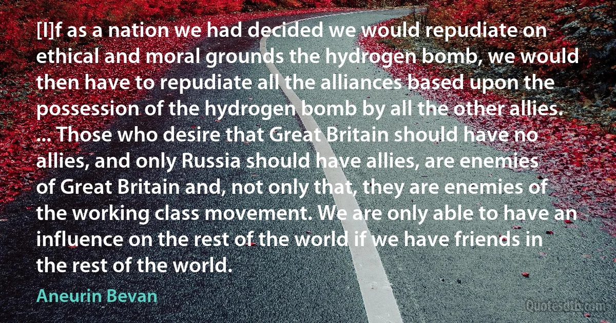 [I]f as a nation we had decided we would repudiate on ethical and moral grounds the hydrogen bomb, we would then have to repudiate all the alliances based upon the possession of the hydrogen bomb by all the other allies. ... Those who desire that Great Britain should have no allies, and only Russia should have allies, are enemies of Great Britain and, not only that, they are enemies of the working class movement. We are only able to have an influence on the rest of the world if we have friends in the rest of the world. (Aneurin Bevan)