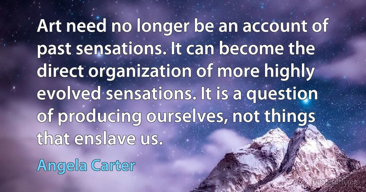 Art need no longer be an account of past sensations. It can become the direct organization of more highly evolved sensations. It is a question of producing ourselves, not things that enslave us. (Angela Carter)