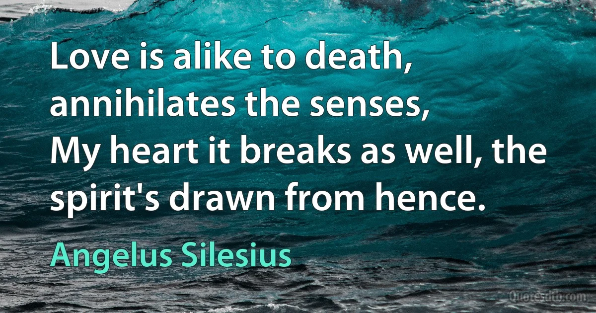 Love is alike to death, annihilates the senses,
My heart it breaks as well, the spirit's drawn from hence. (Angelus Silesius)