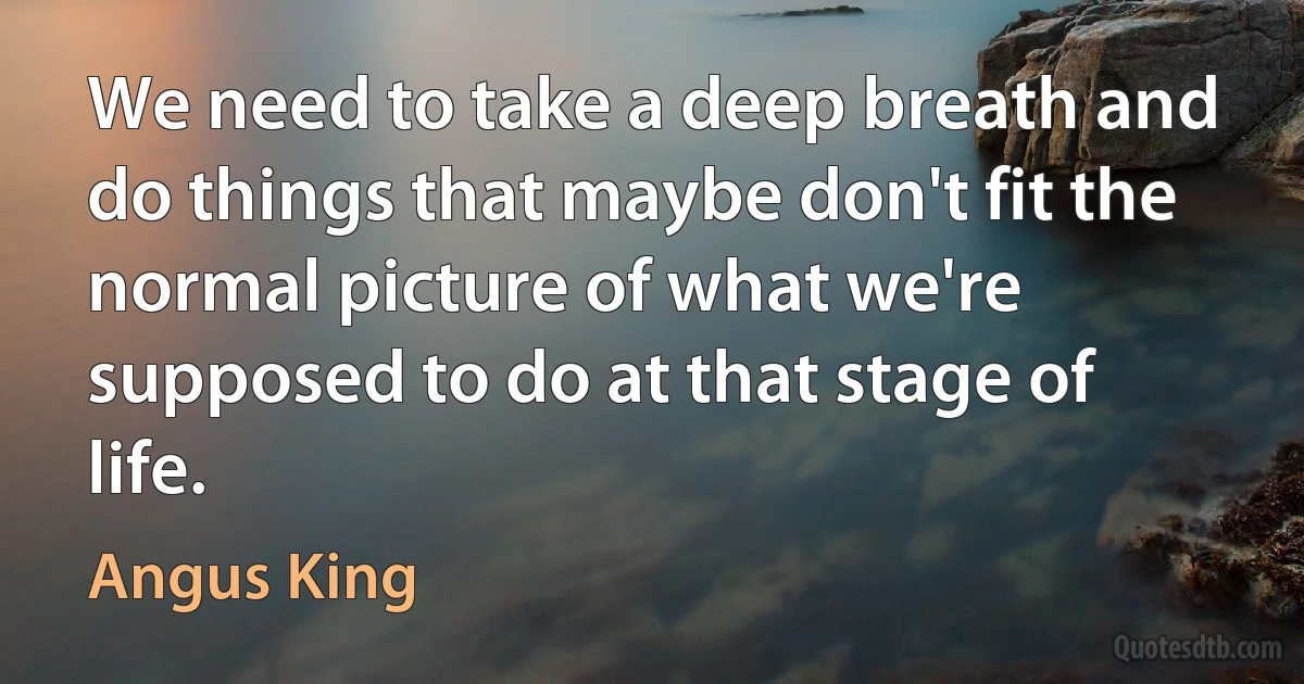 We need to take a deep breath and do things that maybe don't fit the normal picture of what we're supposed to do at that stage of life. (Angus King)