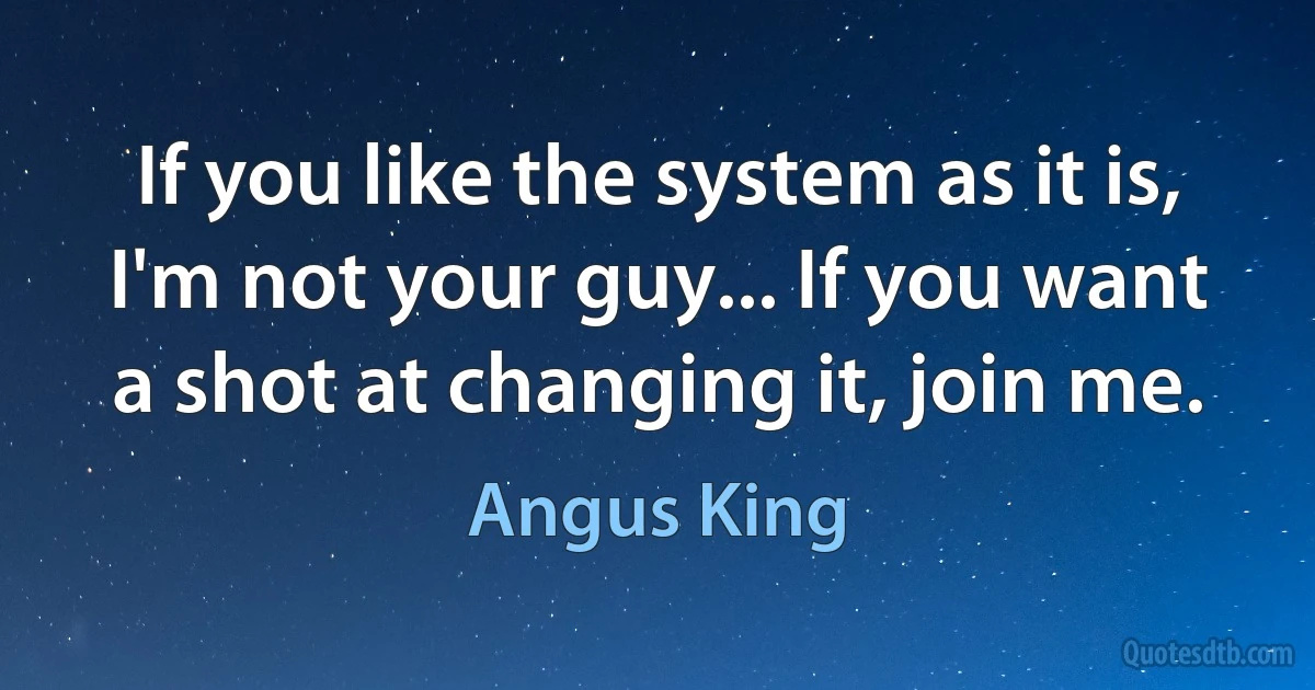 If you like the system as it is, I'm not your guy... If you want a shot at changing it, join me. (Angus King)