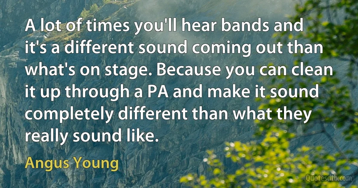 A lot of times you'll hear bands and it's a different sound coming out than what's on stage. Because you can clean it up through a PA and make it sound completely different than what they really sound like. (Angus Young)