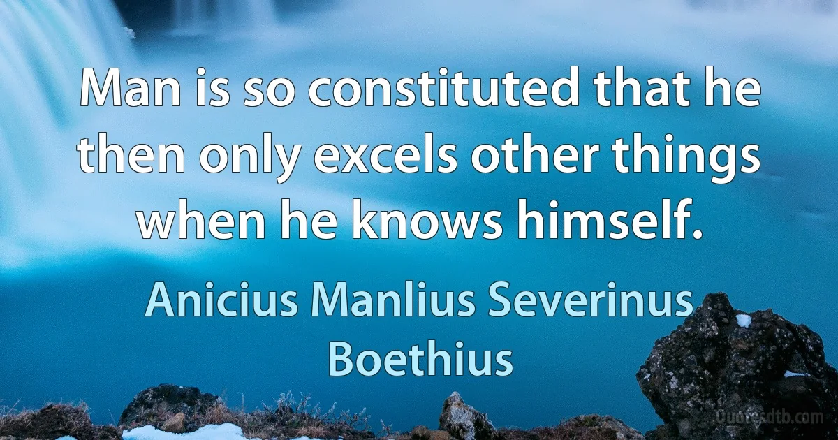 Man is so constituted that he then only excels other things when he knows himself. (Anicius Manlius Severinus Boethius)