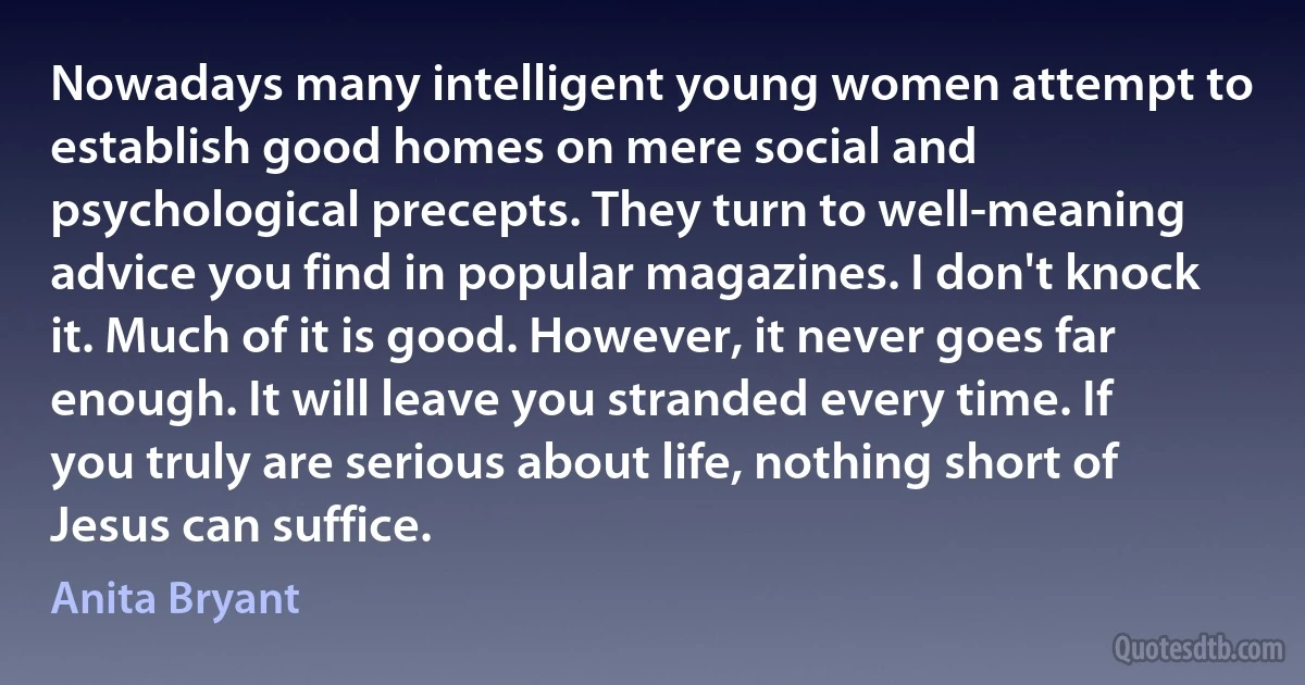 Nowadays many intelligent young women attempt to establish good homes on mere social and psychological precepts. They turn to well-meaning advice you find in popular magazines. I don't knock it. Much of it is good. However, it never goes far enough. It will leave you stranded every time. If you truly are serious about life, nothing short of Jesus can suffice. (Anita Bryant)