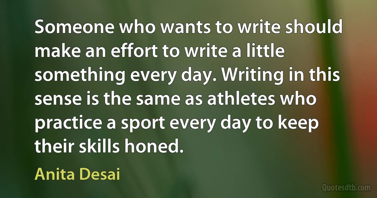 Someone who wants to write should make an effort to write a little something every day. Writing in this sense is the same as athletes who practice a sport every day to keep their skills honed. (Anita Desai)