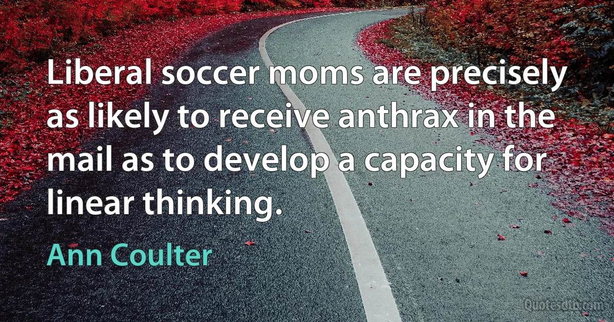 Liberal soccer moms are precisely as likely to receive anthrax in the mail as to develop a capacity for linear thinking. (Ann Coulter)