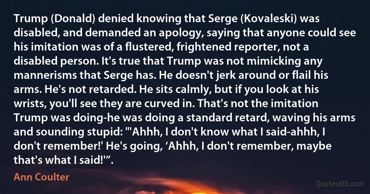 Trump (Donald) denied knowing that Serge (Kovaleski) was disabled, and demanded an apology, saying that anyone could see his imitation was of a flustered, frightened reporter, not a disabled person. It's true that Trump was not mimicking any mannerisms that Serge has. He doesn't jerk around or flail his arms. He's not retarded. He sits calmly, but if you look at his wrists, you'll see they are curved in. That's not the imitation Trump was doing-he was doing a standard retard, waving his arms and sounding stupid: "'Ahhh, I don't know what I said-ahhh, I don't remember!' He's going, ‘Ahhh, I don't remember, maybe that's what I said!'”. (Ann Coulter)