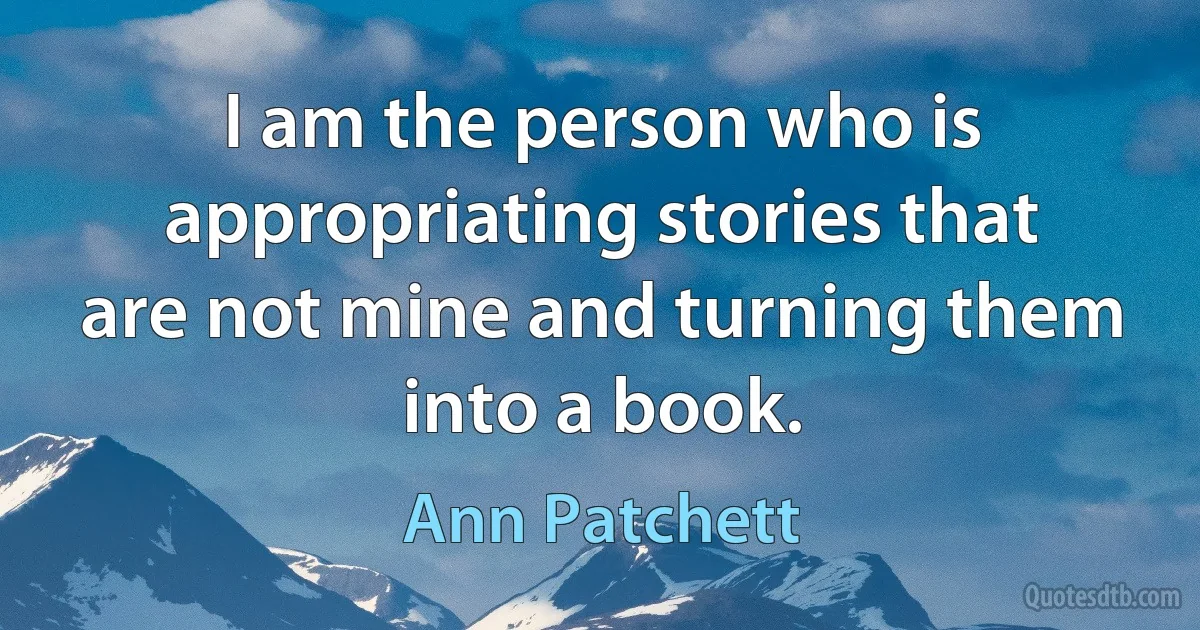 I am the person who is appropriating stories that are not mine and turning them into a book. (Ann Patchett)