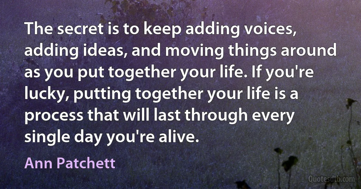 The secret is to keep adding voices, adding ideas, and moving things around as you put together your life. If you're lucky, putting together your life is a process that will last through every single day you're alive. (Ann Patchett)