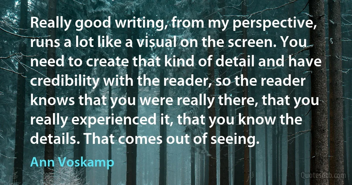 Really good writing, from my perspective, runs a lot like a visual on the screen. You need to create that kind of detail and have credibility with the reader, so the reader knows that you were really there, that you really experienced it, that you know the details. That comes out of seeing. (Ann Voskamp)