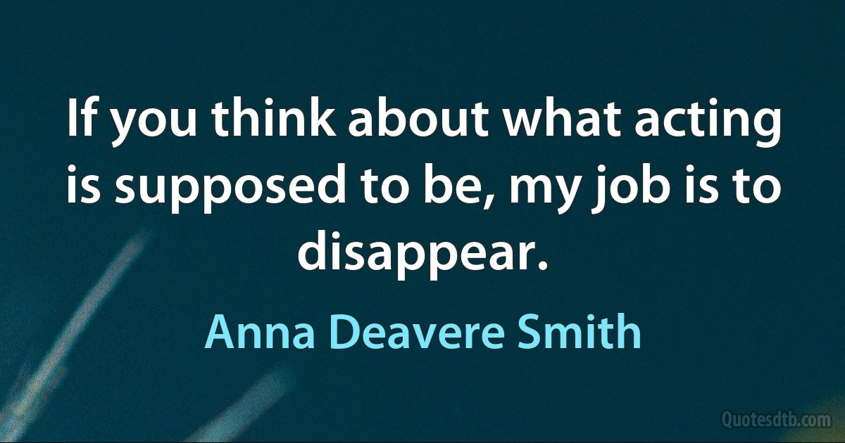 If you think about what acting is supposed to be, my job is to disappear. (Anna Deavere Smith)