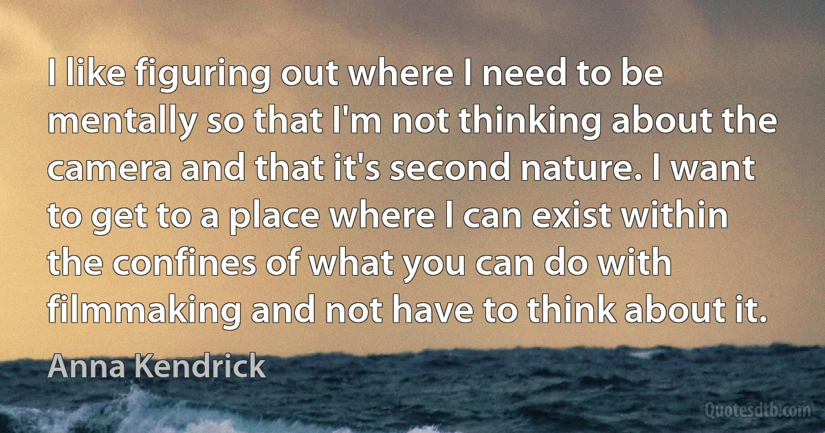 I like figuring out where I need to be mentally so that I'm not thinking about the camera and that it's second nature. I want to get to a place where I can exist within the confines of what you can do with filmmaking and not have to think about it. (Anna Kendrick)