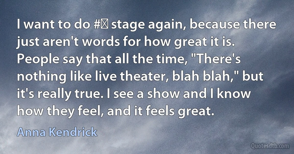 I want to do #‎ stage again, because there just aren't words for how great it is. People say that all the time, "There's nothing like live theater, blah blah," but it's really true. I see a show and I know how they feel, and it feels great. (Anna Kendrick)