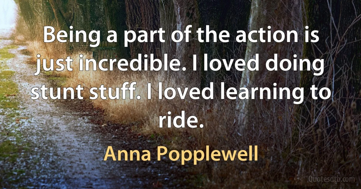 Being a part of the action is just incredible. I loved doing stunt stuff. I loved learning to ride. (Anna Popplewell)