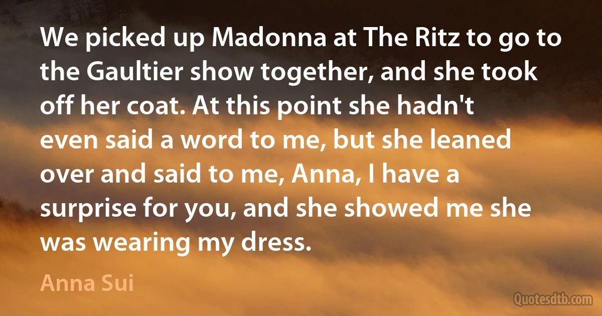 We picked up Madonna at The Ritz to go to the Gaultier show together, and she took off her coat. At this point she hadn't even said a word to me, but she leaned over and said to me, Anna, I have a surprise for you, and she showed me she was wearing my dress. (Anna Sui)