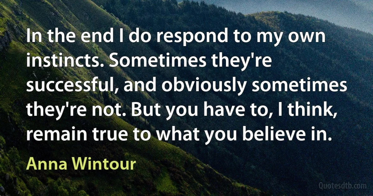 In the end I do respond to my own instincts. Sometimes they're successful, and obviously sometimes they're not. But you have to, I think, remain true to what you believe in. (Anna Wintour)