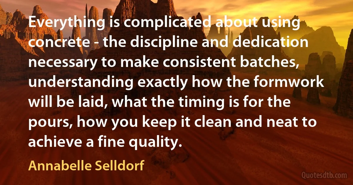 Everything is complicated about using concrete - the discipline and dedication necessary to make consistent batches, understanding exactly how the formwork will be laid, what the timing is for the pours, how you keep it clean and neat to achieve a fine quality. (Annabelle Selldorf)