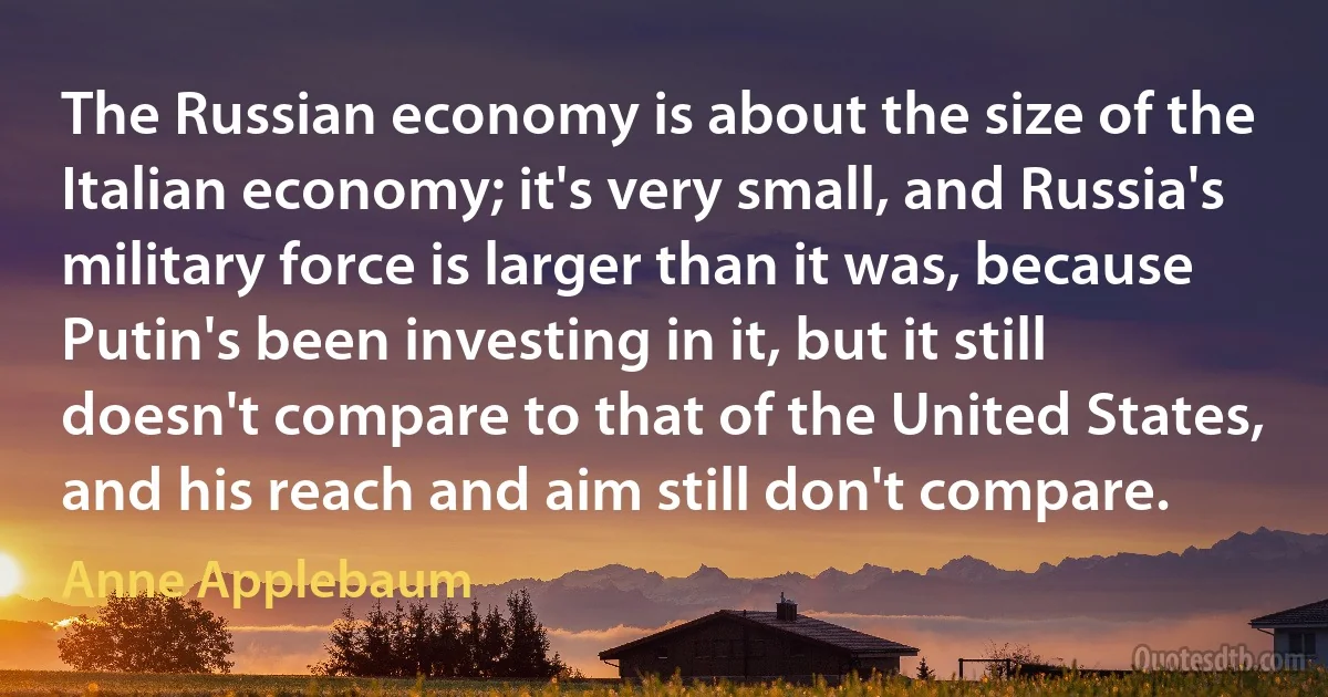 The Russian economy is about the size of the Italian economy; it's very small, and Russia's military force is larger than it was, because Putin's been investing in it, but it still doesn't compare to that of the United States, and his reach and aim still don't compare. (Anne Applebaum)