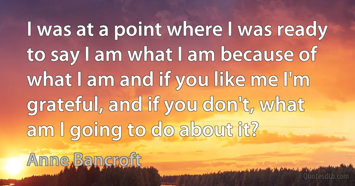 I was at a point where I was ready to say I am what I am because of what I am and if you like me I'm grateful, and if you don't, what am I going to do about it? (Anne Bancroft)