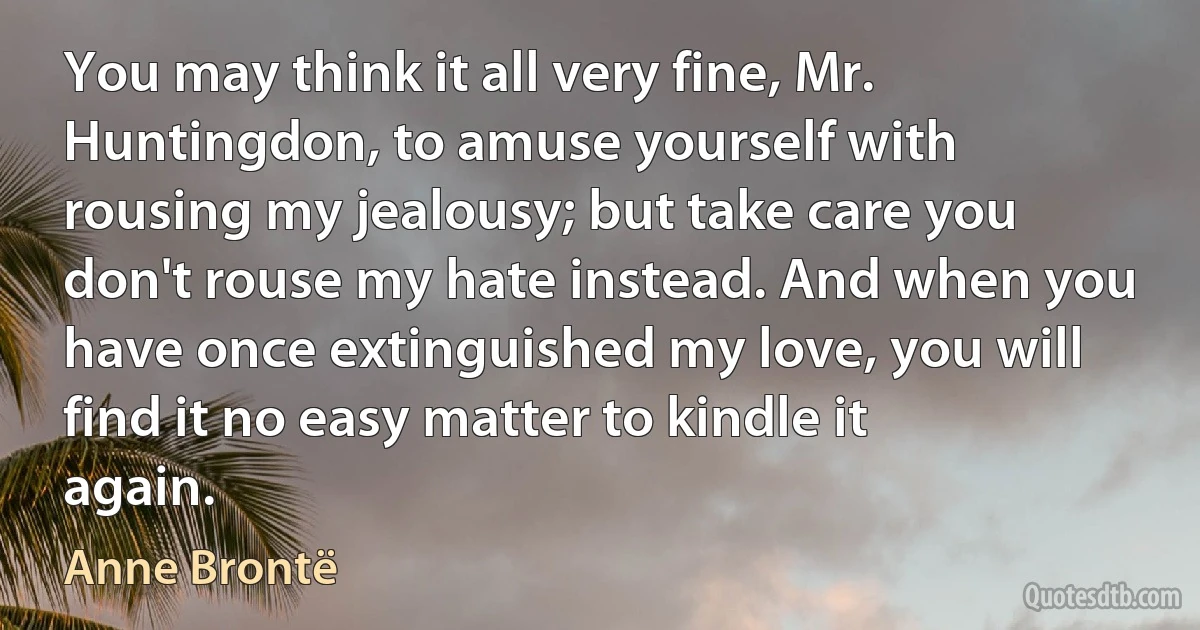 You may think it all very fine, Mr. Huntingdon, to amuse yourself with rousing my jealousy; but take care you don't rouse my hate instead. And when you have once extinguished my love, you will find it no easy matter to kindle it again. (Anne Brontë)