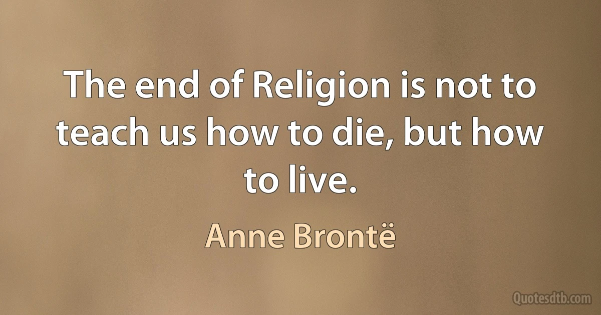 The end of Religion is not to teach us how to die, but how to live. (Anne Brontë)