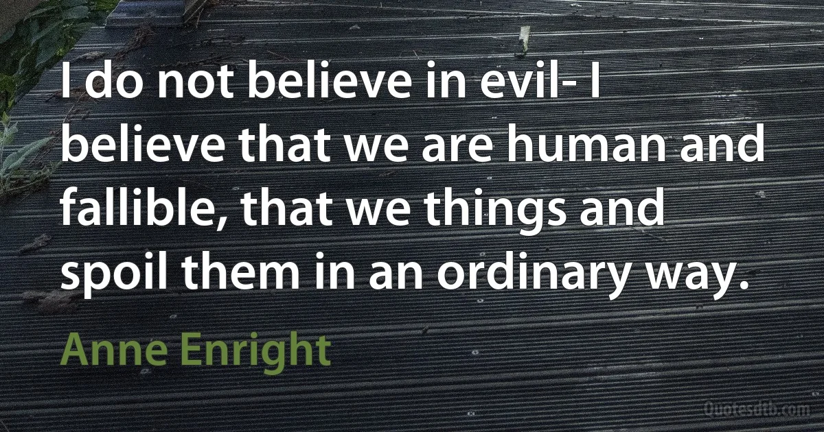 I do not believe in evil- I believe that we are human and fallible, that we things and spoil them in an ordinary way. (Anne Enright)