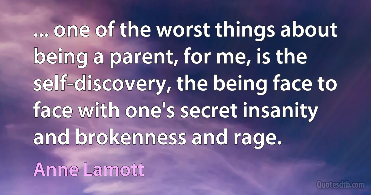 ... one of the worst things about being a parent, for me, is the self-discovery, the being face to face with one's secret insanity and brokenness and rage. (Anne Lamott)