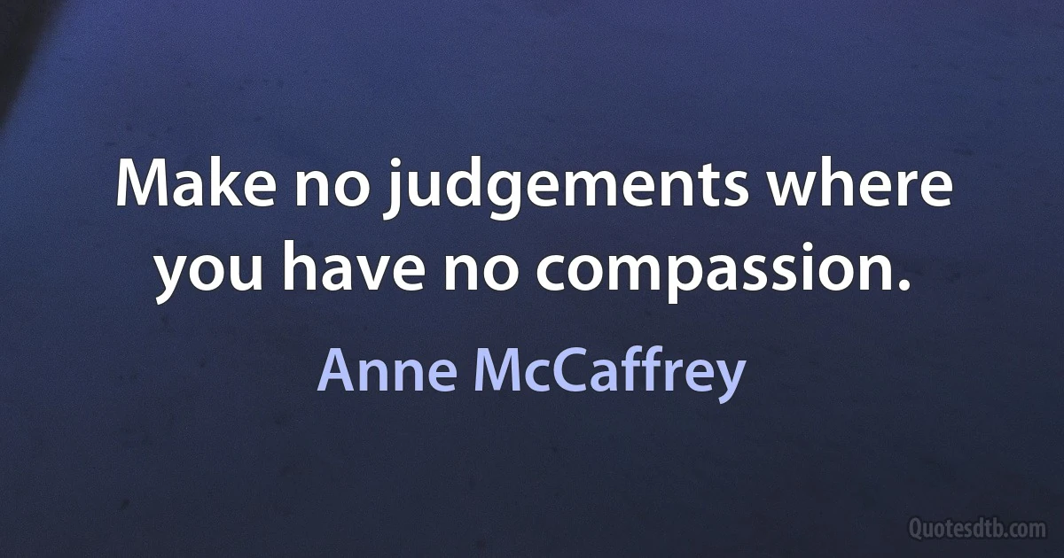 Make no judgements where you have no compassion. (Anne McCaffrey)