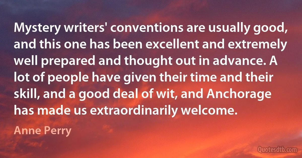 Mystery writers' conventions are usually good, and this one has been excellent and extremely well prepared and thought out in advance. A lot of people have given their time and their skill, and a good deal of wit, and Anchorage has made us extraordinarily welcome. (Anne Perry)