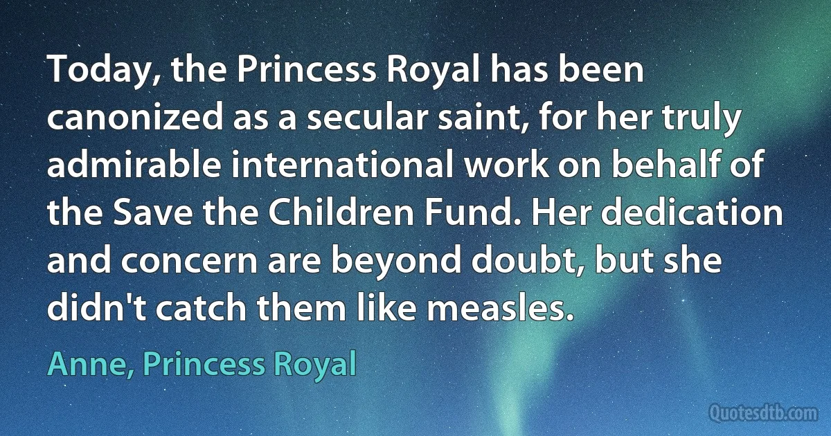 Today, the Princess Royal has been canonized as a secular saint, for her truly admirable international work on behalf of the Save the Children Fund. Her dedication and concern are beyond doubt, but she didn't catch them like measles. (Anne, Princess Royal)