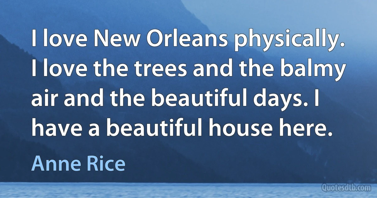 I love New Orleans physically. I love the trees and the balmy air and the beautiful days. I have a beautiful house here. (Anne Rice)