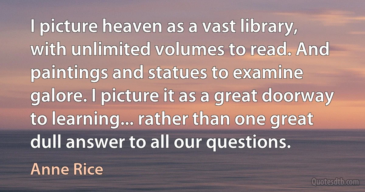 I picture heaven as a vast library, with unlimited volumes to read. And paintings and statues to examine galore. I picture it as a great doorway to learning... rather than one great dull answer to all our questions. (Anne Rice)