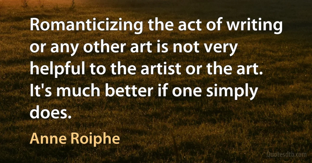 Romanticizing the act of writing or any other art is not very helpful to the artist or the art. It's much better if one simply does. (Anne Roiphe)