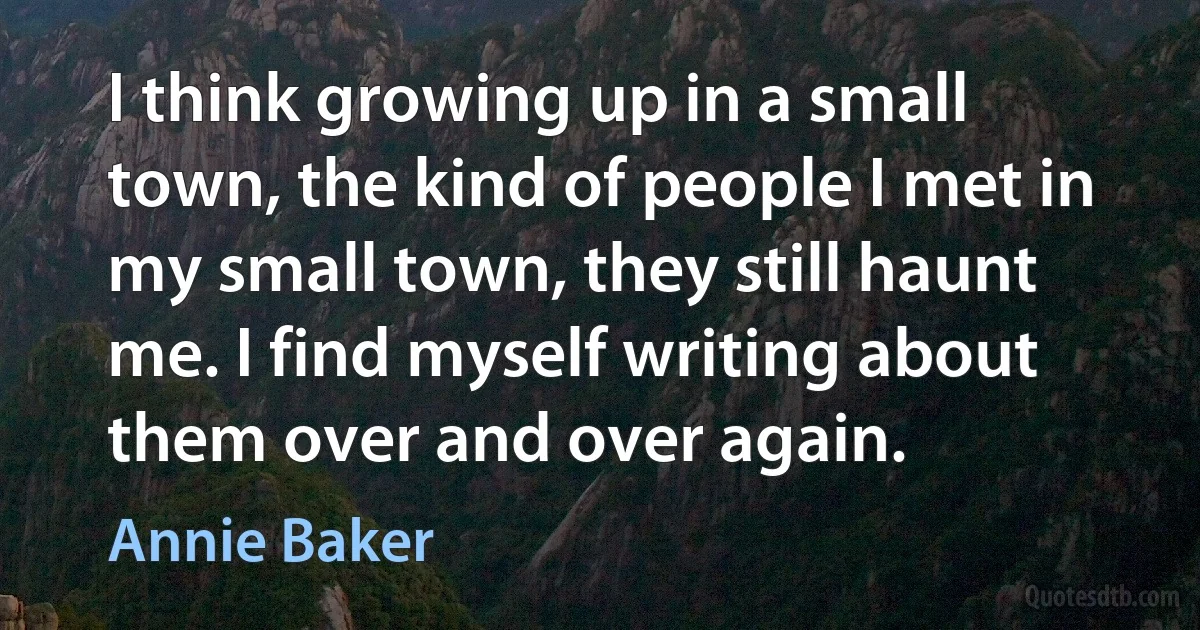 I think growing up in a small town, the kind of people I met in my small town, they still haunt me. I find myself writing about them over and over again. (Annie Baker)