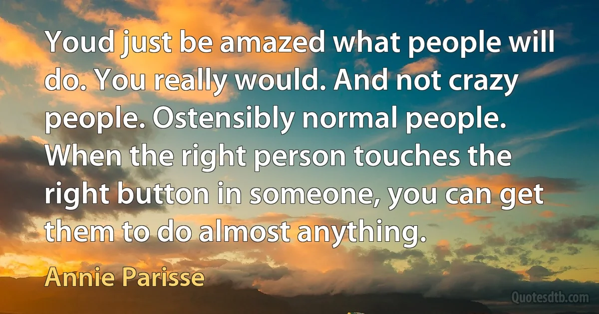 Youd just be amazed what people will do. You really would. And not crazy people. Ostensibly normal people. When the right person touches the right button in someone, you can get them to do almost anything. (Annie Parisse)