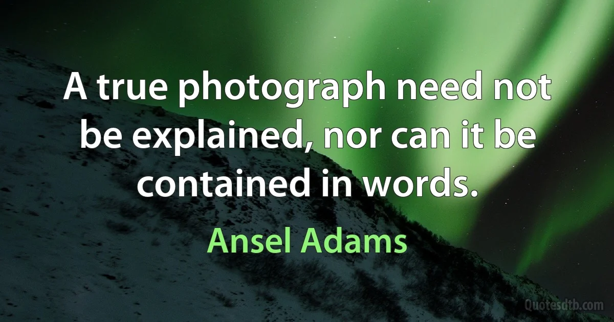 A true photograph need not be explained, nor can it be contained in words. (Ansel Adams)