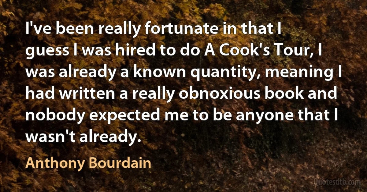 I've been really fortunate in that I guess I was hired to do A Cook's Tour, I was already a known quantity, meaning I had written a really obnoxious book and nobody expected me to be anyone that I wasn't already. (Anthony Bourdain)