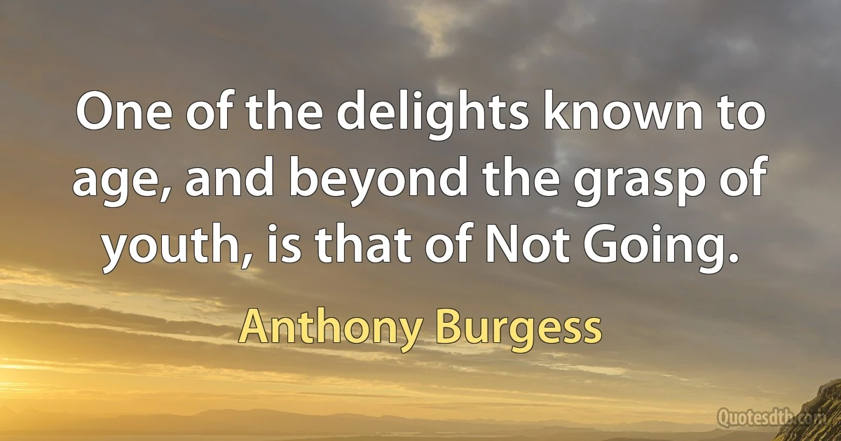 One of the delights known to age, and beyond the grasp of youth, is that of Not Going. (Anthony Burgess)