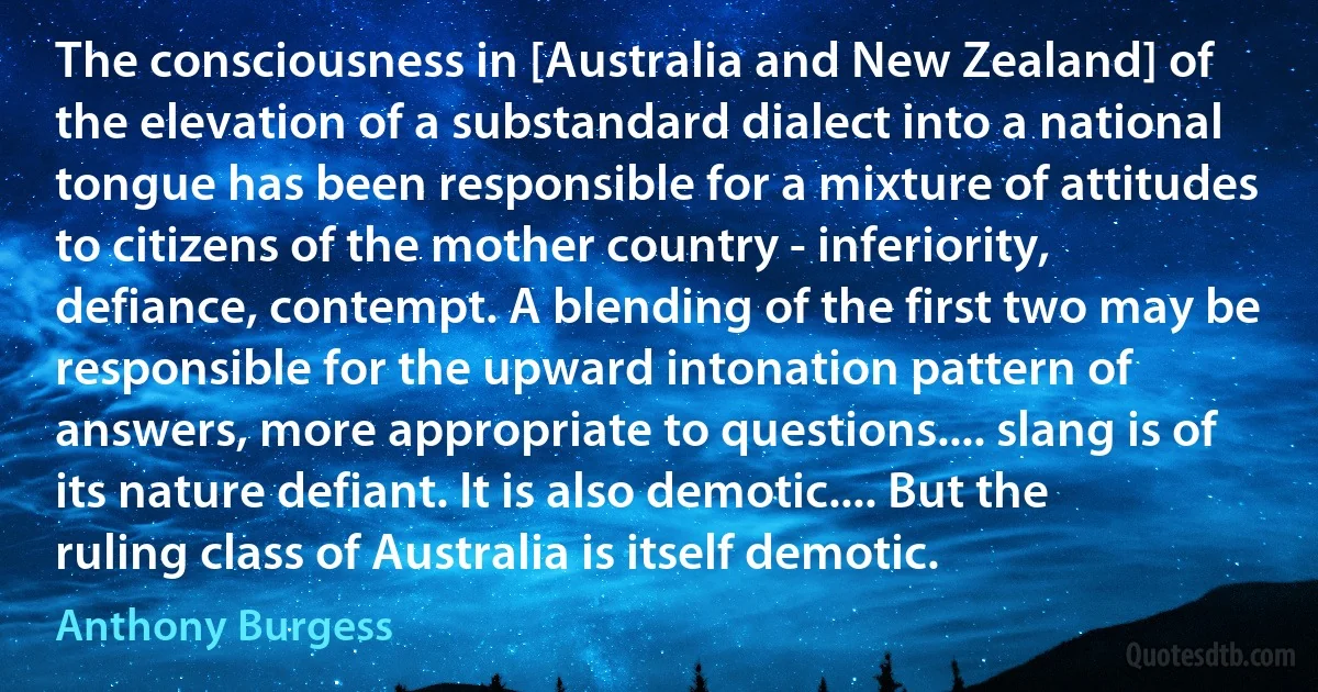 The consciousness in [Australia and New Zealand] of the elevation of a substandard dialect into a national tongue has been responsible for a mixture of attitudes to citizens of the mother country - inferiority, defiance, contempt. A blending of the first two may be responsible for the upward intonation pattern of answers, more appropriate to questions.... slang is of its nature defiant. It is also demotic.... But the ruling class of Australia is itself demotic. (Anthony Burgess)