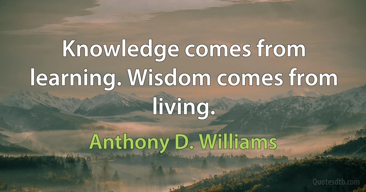 Knowledge comes from learning. Wisdom comes from living. (Anthony D. Williams)