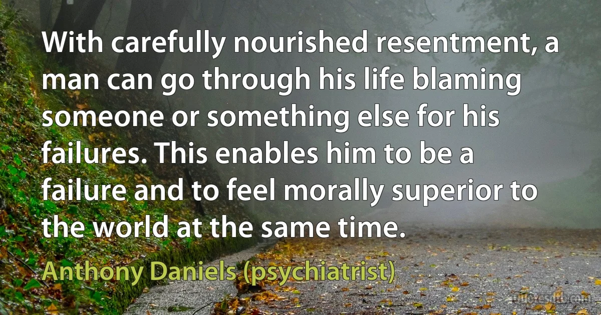 With carefully nourished resentment, a man can go through his life blaming someone or something else for his failures. This enables him to be a failure and to feel morally superior to the world at the same time. (Anthony Daniels (psychiatrist))