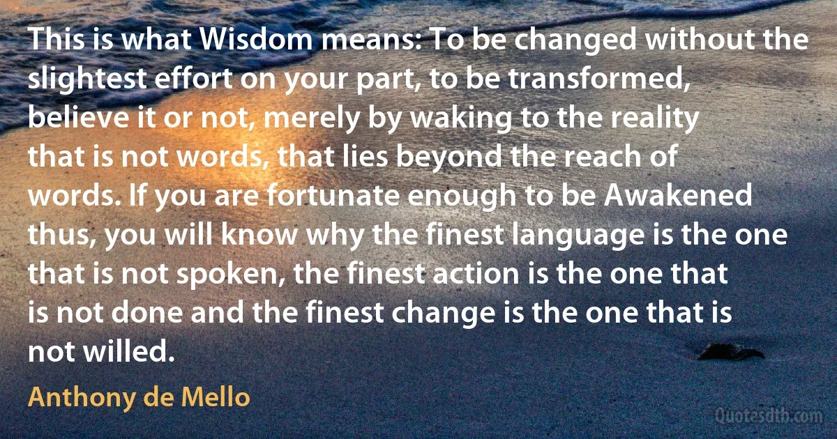 This is what Wisdom means: To be changed without the slightest effort on your part, to be transformed, believe it or not, merely by waking to the reality that is not words, that lies beyond the reach of words. If you are fortunate enough to be Awakened thus, you will know why the finest language is the one that is not spoken, the finest action is the one that is not done and the finest change is the one that is not willed. (Anthony de Mello)